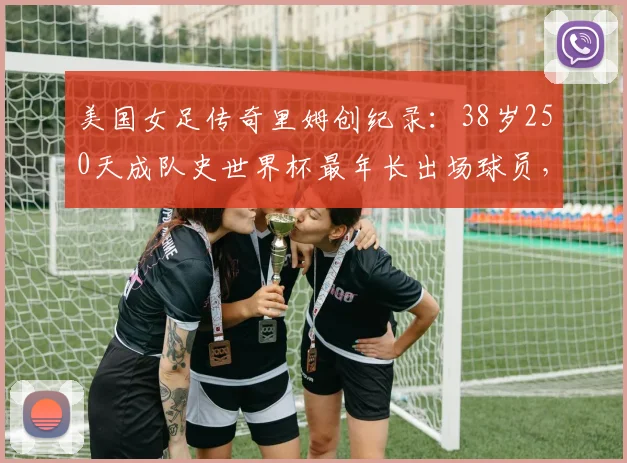 美国女足传奇里姆创纪录：38岁250天成队史世界杯最年长出场球员，生涯数据与未来展望分析