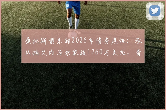 桑托斯俱乐部2026年债务危机:承认拖欠内马尔家族1760万美元,青训中心牵涉担保纠纷
