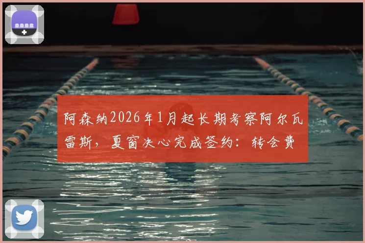 阿森纳2026年1月起长期考察阿尔瓦雷斯，夏窗决心完成签约：转会费、战术适配性与球员意愿全面分析