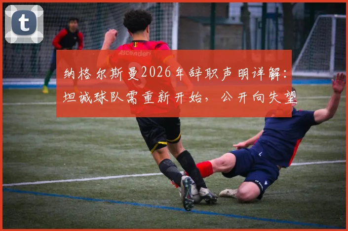 纳格尔斯曼2026年辞职声明详解：坦诚球队需重新开始，公开向失望球迷致歉背后原因