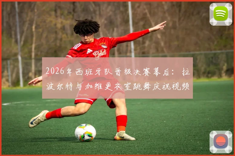 2026年西班牙队晋级决赛幕后：拉波尔特与加维更衣室跳舞庆祝视频走红，尽显团队可爱氛围