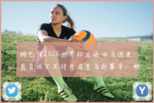 姆巴佩2026世界杯后返回马德里：直言迫不及待开启皇马新赛季，畅谈与穆帅合作前景与个人目标