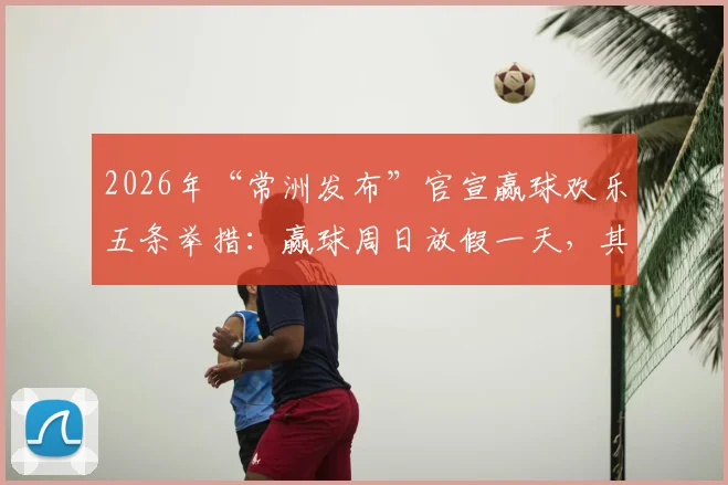2026年“常洲发布”官宣赢球欢乐五条举措:赢球周日放假一天,其余四条球迷直呼会玩!