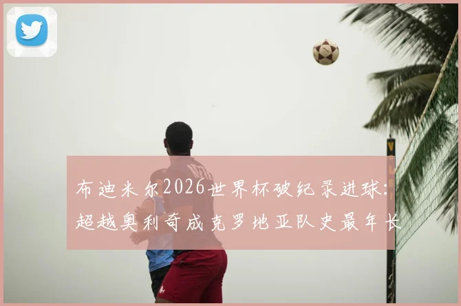 布迪米尔2026世界杯破纪录进球：超越奥利奇成克罗地亚队史最年长进球者，年龄与详情全解析