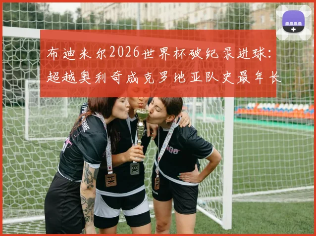 布迪米尔2026世界杯破纪录进球：超越奥利奇成克罗地亚队史最年长进球者，年龄与详情全解析