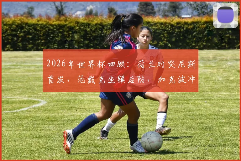 2026年世界杯回顾:荷兰对突尼斯首发,范戴克坐镇后防,加克波冲锋,马伦布罗比如何影响战局