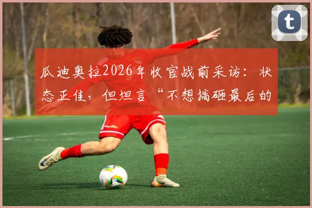 瓜迪奥拉2026年收官战前采访:状态正佳,但坦言“不想搞砸最后的演出”